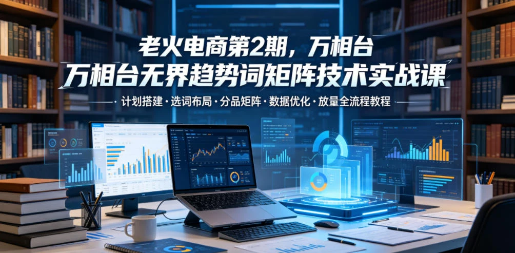【精】老火电商第2期,万相台无界趋势词矩阵技术实战课,计划搭建・选词布局・分品矩阵・数据优化・放量全流程教程 【精】老火电商第2期,万相台无界趋势词矩阵技术实战课,计划搭建・选词布局・分品矩阵・数据优化・放量全流程教程